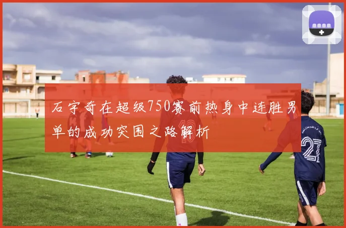 石宇奇在超级750赛前热身中连胜男单的成功突围之路解析