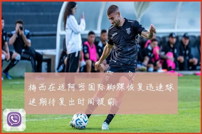 梅西在迈阿密国际脚踝恢复迅速球迷期待复出时间提前