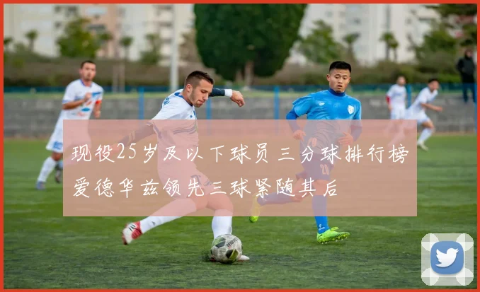 现役25岁及以下球员三分球排行榜爱德华兹领先三球紧随其后