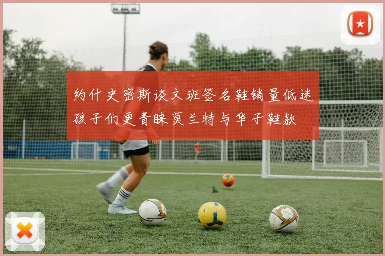 约什史密斯谈文班签名鞋销量低迷孩子们更青睐莫兰特与华子鞋款